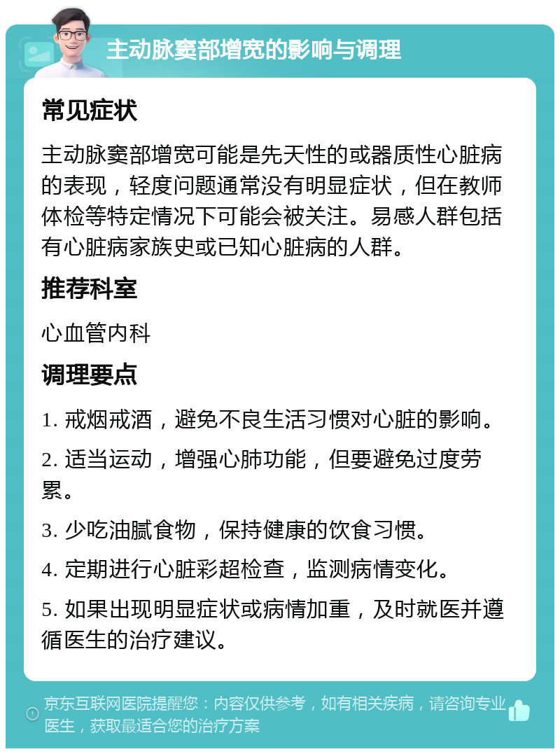 主动脉窦部增宽的影响与调理 常见症状 主动脉窦部增宽可能是先天性的或器质性心脏病的表现，轻度问题通常没有明显症状，但在教师体检等特定情况下可能会被关注。易感人群包括有心脏病家族史或已知心脏病的人群。 推荐科室 心血管内科 调理要点 1. 戒烟戒酒，避免不良生活习惯对心脏的影响。 2. 适当运动，增强心肺功能，但要避免过度劳累。 3. 少吃油腻食物，保持健康的饮食习惯。 4. 定期进行心脏彩超检查，监测病情变化。 5. 如果出现明显症状或病情加重，及时就医并遵循医生的治疗建议。