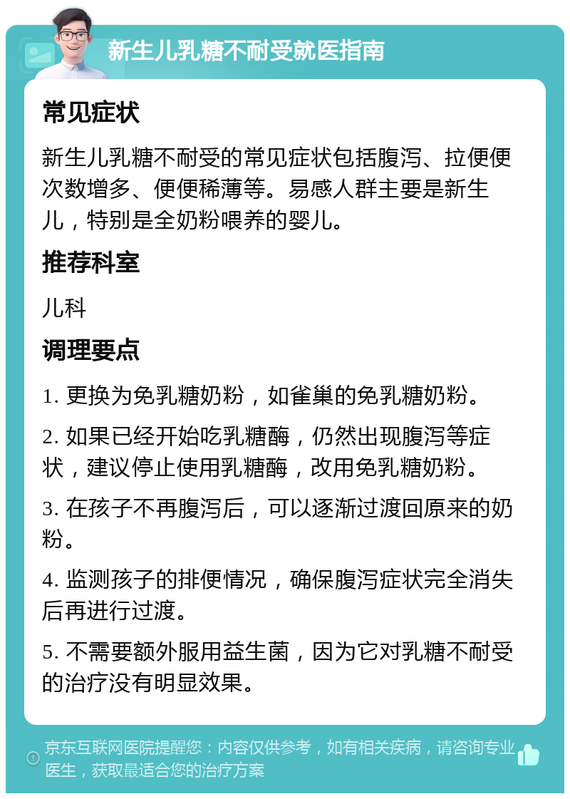 新生儿乳糖不耐受就医指南 常见症状 新生儿乳糖不耐受的常见症状包括腹泻、拉便便次数增多、便便稀薄等。易感人群主要是新生儿，特别是全奶粉喂养的婴儿。 推荐科室 儿科 调理要点 1. 更换为免乳糖奶粉，如雀巢的免乳糖奶粉。 2. 如果已经开始吃乳糖酶，仍然出现腹泻等症状，建议停止使用乳糖酶，改用免乳糖奶粉。 3. 在孩子不再腹泻后，可以逐渐过渡回原来的奶粉。 4. 监测孩子的排便情况，确保腹泻症状完全消失后再进行过渡。 5. 不需要额外服用益生菌，因为它对乳糖不耐受的治疗没有明显效果。