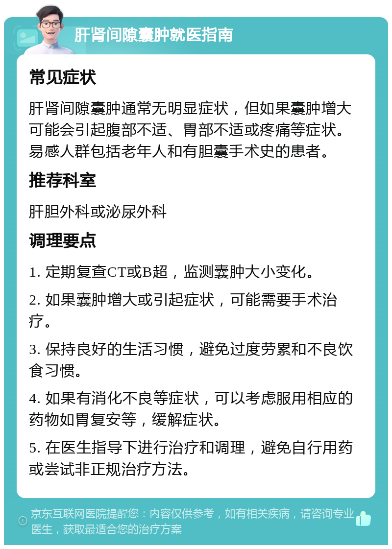 肝肾间隙囊肿就医指南 常见症状 肝肾间隙囊肿通常无明显症状，但如果囊肿增大可能会引起腹部不适、胃部不适或疼痛等症状。易感人群包括老年人和有胆囊手术史的患者。 推荐科室 肝胆外科或泌尿外科 调理要点 1. 定期复查CT或B超，监测囊肿大小变化。 2. 如果囊肿增大或引起症状，可能需要手术治疗。 3. 保持良好的生活习惯，避免过度劳累和不良饮食习惯。 4. 如果有消化不良等症状，可以考虑服用相应的药物如胃复安等，缓解症状。 5. 在医生指导下进行治疗和调理，避免自行用药或尝试非正规治疗方法。