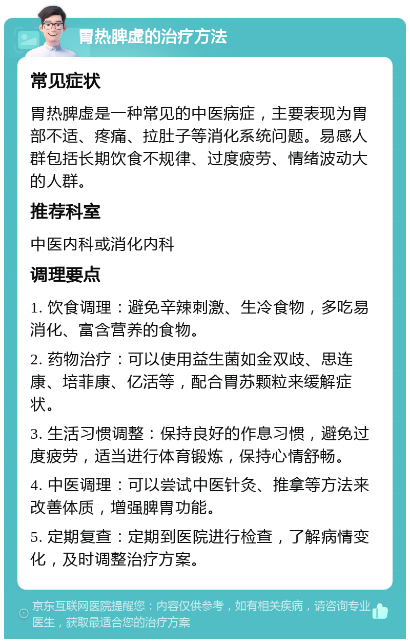 胃热脾虚的治疗方法 常见症状 胃热脾虚是一种常见的中医病症，主要表现为胃部不适、疼痛、拉肚子等消化系统问题。易感人群包括长期饮食不规律、过度疲劳、情绪波动大的人群。 推荐科室 中医内科或消化内科 调理要点 1. 饮食调理：避免辛辣刺激、生冷食物，多吃易消化、富含营养的食物。 2. 药物治疗：可以使用益生菌如金双歧、思连康、培菲康、亿活等，配合胃苏颗粒来缓解症状。 3. 生活习惯调整：保持良好的作息习惯，避免过度疲劳，适当进行体育锻炼，保持心情舒畅。 4. 中医调理：可以尝试中医针灸、推拿等方法来改善体质，增强脾胃功能。 5. 定期复查：定期到医院进行检查，了解病情变化，及时调整治疗方案。