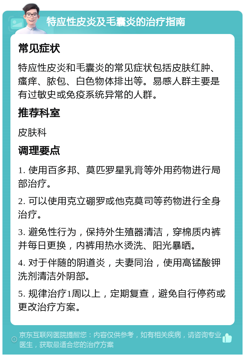 特应性皮炎及毛囊炎的治疗指南 常见症状 特应性皮炎和毛囊炎的常见症状包括皮肤红肿、瘙痒、脓包、白色物体排出等。易感人群主要是有过敏史或免疫系统异常的人群。 推荐科室 皮肤科 调理要点 1. 使用百多邦、莫匹罗星乳膏等外用药物进行局部治疗。 2. 可以使用克立硼罗或他克莫司等药物进行全身治疗。 3. 避免性行为，保持外生殖器清洁，穿棉质内裤并每日更换，内裤用热水烫洗、阳光暴晒。 4. 对于伴随的阴道炎，夫妻同治，使用高锰酸钾洗剂清洁外阴部。 5. 规律治疗1周以上，定期复查，避免自行停药或更改治疗方案。