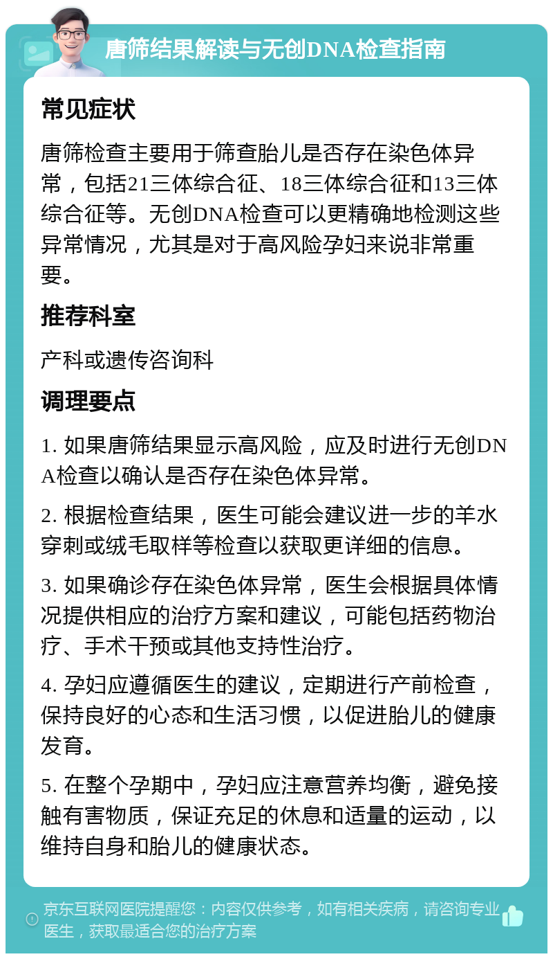 唐筛结果解读与无创DNA检查指南 常见症状 唐筛检查主要用于筛查胎儿是否存在染色体异常，包括21三体综合征、18三体综合征和13三体综合征等。无创DNA检查可以更精确地检测这些异常情况，尤其是对于高风险孕妇来说非常重要。 推荐科室 产科或遗传咨询科 调理要点 1. 如果唐筛结果显示高风险，应及时进行无创DNA检查以确认是否存在染色体异常。 2. 根据检查结果，医生可能会建议进一步的羊水穿刺或绒毛取样等检查以获取更详细的信息。 3. 如果确诊存在染色体异常，医生会根据具体情况提供相应的治疗方案和建议，可能包括药物治疗、手术干预或其他支持性治疗。 4. 孕妇应遵循医生的建议，定期进行产前检查，保持良好的心态和生活习惯，以促进胎儿的健康发育。 5. 在整个孕期中，孕妇应注意营养均衡，避免接触有害物质，保证充足的休息和适量的运动，以维持自身和胎儿的健康状态。