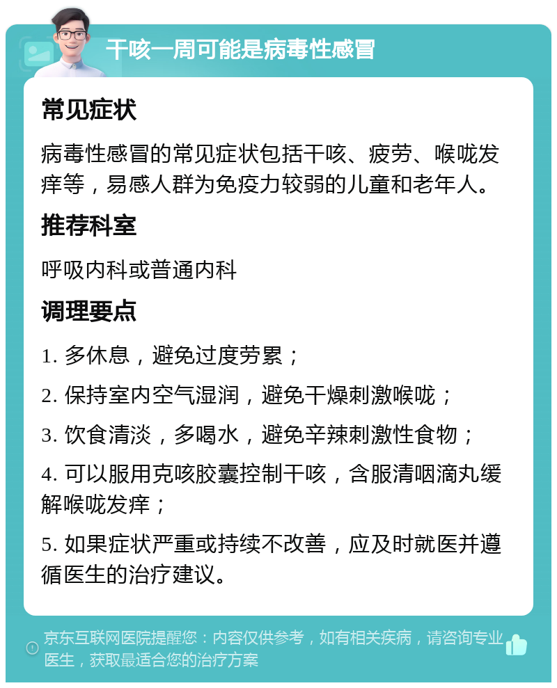 干咳一周可能是病毒性感冒 常见症状 病毒性感冒的常见症状包括干咳、疲劳、喉咙发痒等，易感人群为免疫力较弱的儿童和老年人。 推荐科室 呼吸内科或普通内科 调理要点 1. 多休息，避免过度劳累； 2. 保持室内空气湿润，避免干燥刺激喉咙； 3. 饮食清淡，多喝水，避免辛辣刺激性食物； 4. 可以服用克咳胶囊控制干咳，含服清咽滴丸缓解喉咙发痒； 5. 如果症状严重或持续不改善，应及时就医并遵循医生的治疗建议。