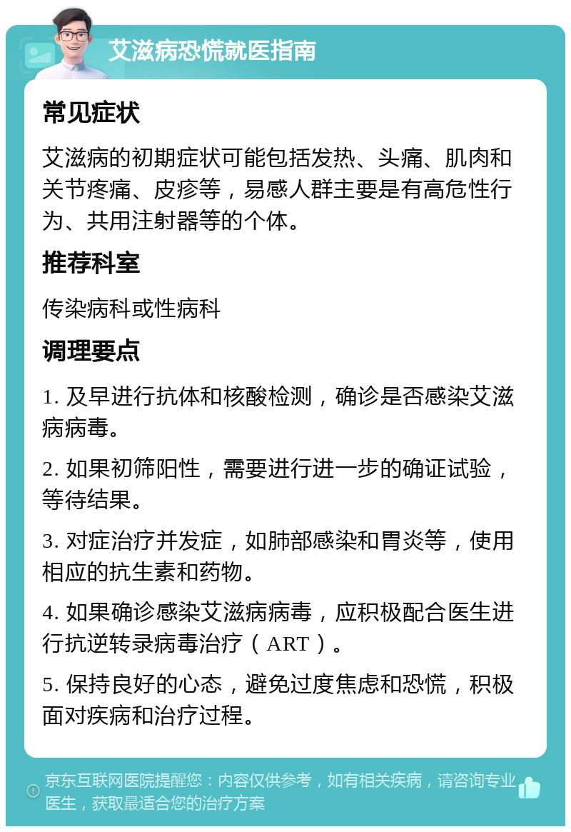 艾滋病恐慌就医指南 常见症状 艾滋病的初期症状可能包括发热、头痛、肌肉和关节疼痛、皮疹等，易感人群主要是有高危性行为、共用注射器等的个体。 推荐科室 传染病科或性病科 调理要点 1. 及早进行抗体和核酸检测，确诊是否感染艾滋病病毒。 2. 如果初筛阳性，需要进行进一步的确证试验，等待结果。 3. 对症治疗并发症，如肺部感染和胃炎等，使用相应的抗生素和药物。 4. 如果确诊感染艾滋病病毒，应积极配合医生进行抗逆转录病毒治疗（ART）。 5. 保持良好的心态，避免过度焦虑和恐慌，积极面对疾病和治疗过程。