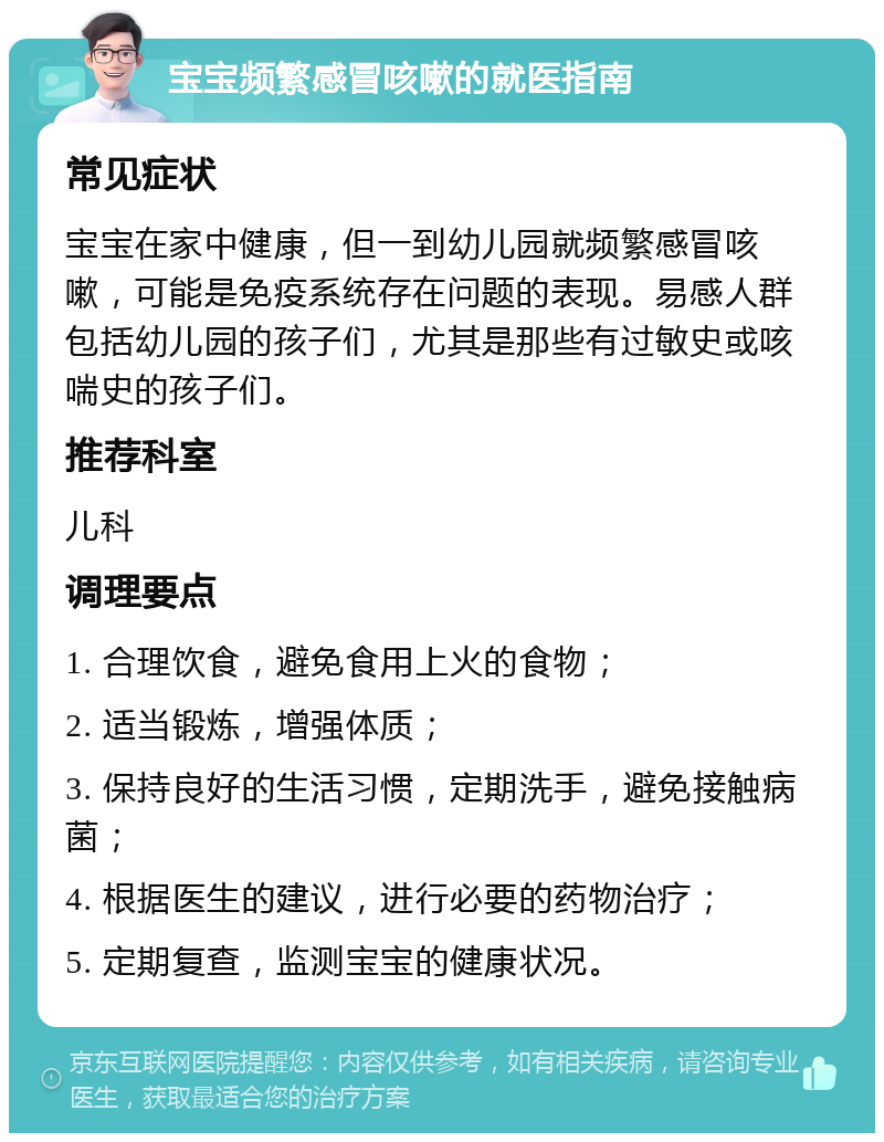 宝宝频繁感冒咳嗽的就医指南 常见症状 宝宝在家中健康，但一到幼儿园就频繁感冒咳嗽，可能是免疫系统存在问题的表现。易感人群包括幼儿园的孩子们，尤其是那些有过敏史或咳喘史的孩子们。 推荐科室 儿科 调理要点 1. 合理饮食，避免食用上火的食物； 2. 适当锻炼，增强体质； 3. 保持良好的生活习惯，定期洗手，避免接触病菌； 4. 根据医生的建议，进行必要的药物治疗； 5. 定期复查，监测宝宝的健康状况。