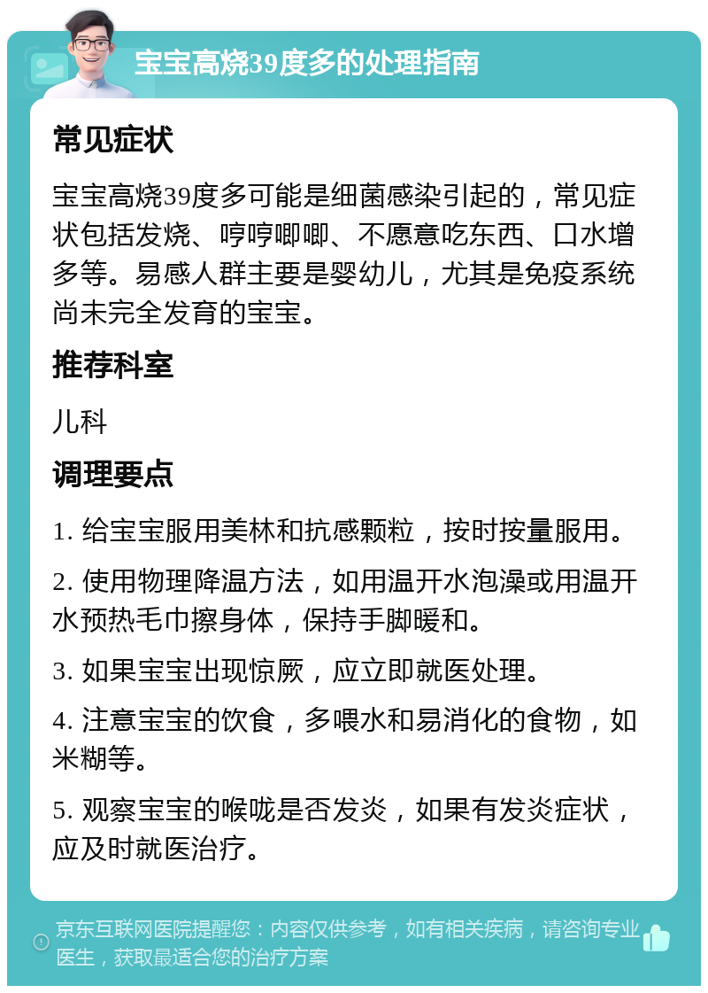 宝宝高烧39度多的处理指南 常见症状 宝宝高烧39度多可能是细菌感染引起的，常见症状包括发烧、哼哼唧唧、不愿意吃东西、口水增多等。易感人群主要是婴幼儿，尤其是免疫系统尚未完全发育的宝宝。 推荐科室 儿科 调理要点 1. 给宝宝服用美林和抗感颗粒，按时按量服用。 2. 使用物理降温方法，如用温开水泡澡或用温开水预热毛巾擦身体，保持手脚暖和。 3. 如果宝宝出现惊厥，应立即就医处理。 4. 注意宝宝的饮食，多喂水和易消化的食物，如米糊等。 5. 观察宝宝的喉咙是否发炎，如果有发炎症状，应及时就医治疗。