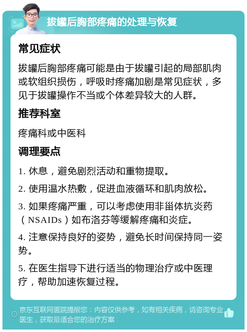 拔罐后胸部疼痛的处理与恢复 常见症状 拔罐后胸部疼痛可能是由于拔罐引起的局部肌肉或软组织损伤，呼吸时疼痛加剧是常见症状，多见于拔罐操作不当或个体差异较大的人群。 推荐科室 疼痛科或中医科 调理要点 1. 休息，避免剧烈活动和重物提取。 2. 使用温水热敷，促进血液循环和肌肉放松。 3. 如果疼痛严重，可以考虑使用非甾体抗炎药（NSAIDs）如布洛芬等缓解疼痛和炎症。 4. 注意保持良好的姿势，避免长时间保持同一姿势。 5. 在医生指导下进行适当的物理治疗或中医理疗，帮助加速恢复过程。