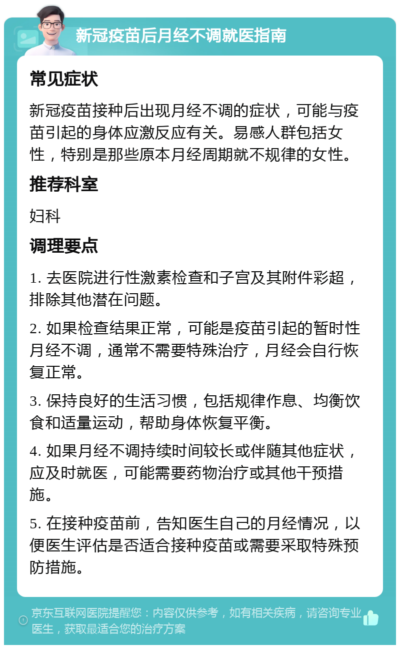 新冠疫苗后月经不调就医指南 常见症状 新冠疫苗接种后出现月经不调的症状，可能与疫苗引起的身体应激反应有关。易感人群包括女性，特别是那些原本月经周期就不规律的女性。 推荐科室 妇科 调理要点 1. 去医院进行性激素检查和子宫及其附件彩超，排除其他潜在问题。 2. 如果检查结果正常，可能是疫苗引起的暂时性月经不调，通常不需要特殊治疗，月经会自行恢复正常。 3. 保持良好的生活习惯，包括规律作息、均衡饮食和适量运动，帮助身体恢复平衡。 4. 如果月经不调持续时间较长或伴随其他症状，应及时就医，可能需要药物治疗或其他干预措施。 5. 在接种疫苗前，告知医生自己的月经情况，以便医生评估是否适合接种疫苗或需要采取特殊预防措施。