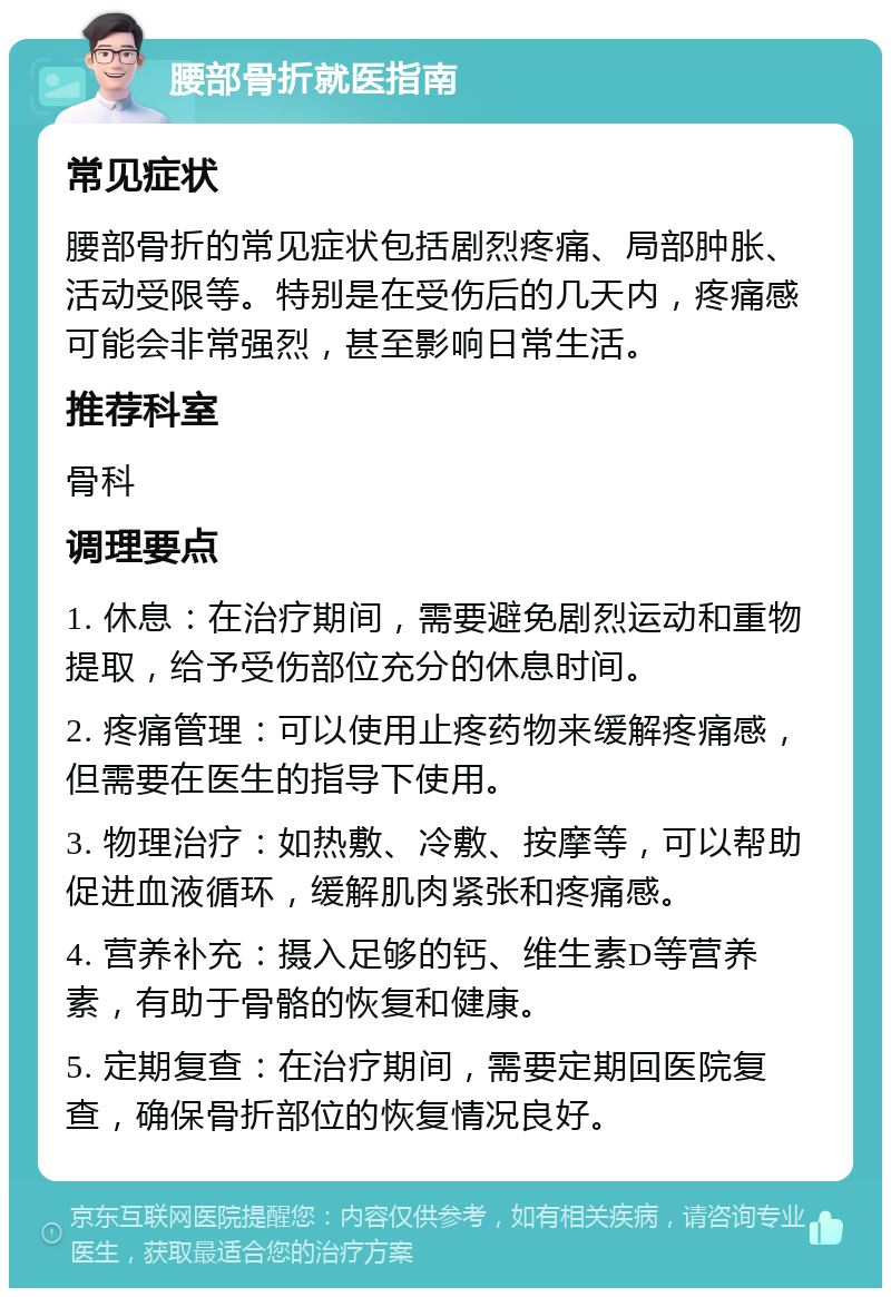 腰部骨折就医指南 常见症状 腰部骨折的常见症状包括剧烈疼痛、局部肿胀、活动受限等。特别是在受伤后的几天内，疼痛感可能会非常强烈，甚至影响日常生活。 推荐科室 骨科 调理要点 1. 休息：在治疗期间，需要避免剧烈运动和重物提取，给予受伤部位充分的休息时间。 2. 疼痛管理：可以使用止疼药物来缓解疼痛感，但需要在医生的指导下使用。 3. 物理治疗：如热敷、冷敷、按摩等，可以帮助促进血液循环，缓解肌肉紧张和疼痛感。 4. 营养补充：摄入足够的钙、维生素D等营养素，有助于骨骼的恢复和健康。 5. 定期复查：在治疗期间，需要定期回医院复查，确保骨折部位的恢复情况良好。