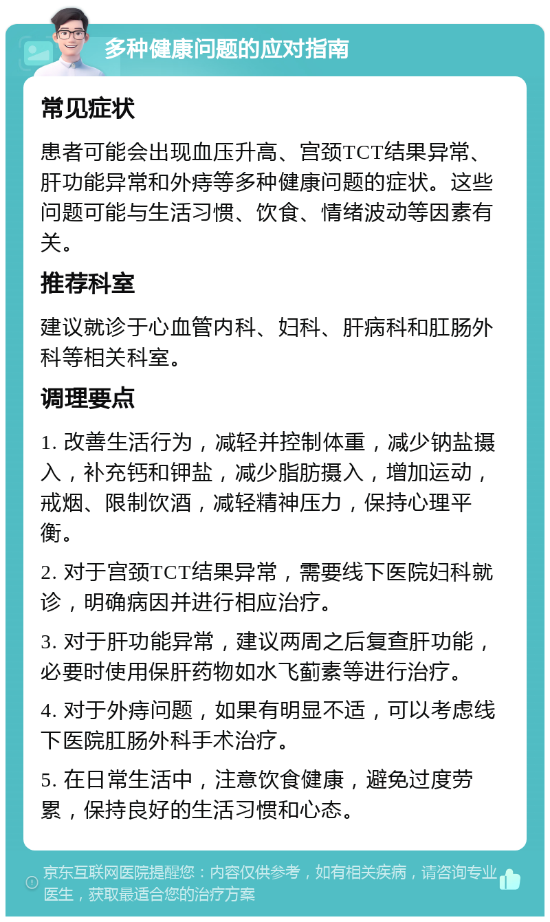 多种健康问题的应对指南 常见症状 患者可能会出现血压升高、宫颈TCT结果异常、肝功能异常和外痔等多种健康问题的症状。这些问题可能与生活习惯、饮食、情绪波动等因素有关。 推荐科室 建议就诊于心血管内科、妇科、肝病科和肛肠外科等相关科室。 调理要点 1. 改善生活行为，减轻并控制体重，减少钠盐摄入，补充钙和钾盐，减少脂肪摄入，增加运动，戒烟、限制饮酒，减轻精神压力，保持心理平衡。 2. 对于宫颈TCT结果异常，需要线下医院妇科就诊，明确病因并进行相应治疗。 3. 对于肝功能异常，建议两周之后复查肝功能，必要时使用保肝药物如水飞蓟素等进行治疗。 4. 对于外痔问题，如果有明显不适，可以考虑线下医院肛肠外科手术治疗。 5. 在日常生活中，注意饮食健康，避免过度劳累，保持良好的生活习惯和心态。