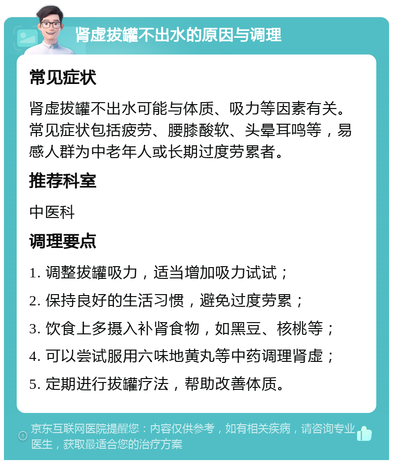 肾虚拔罐不出水的原因与调理 常见症状 肾虚拔罐不出水可能与体质、吸力等因素有关。常见症状包括疲劳、腰膝酸软、头晕耳鸣等，易感人群为中老年人或长期过度劳累者。 推荐科室 中医科 调理要点 1. 调整拔罐吸力，适当增加吸力试试； 2. 保持良好的生活习惯，避免过度劳累； 3. 饮食上多摄入补肾食物，如黑豆、核桃等； 4. 可以尝试服用六味地黄丸等中药调理肾虚； 5. 定期进行拔罐疗法，帮助改善体质。