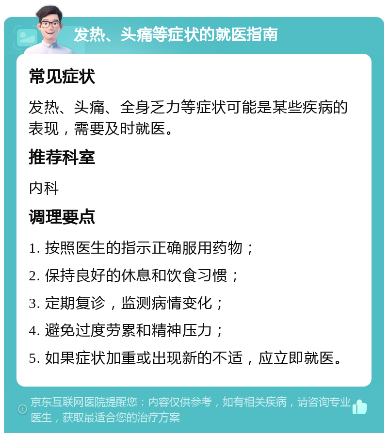 发热、头痛等症状的就医指南 常见症状 发热、头痛、全身乏力等症状可能是某些疾病的表现，需要及时就医。 推荐科室 内科 调理要点 1. 按照医生的指示正确服用药物； 2. 保持良好的休息和饮食习惯； 3. 定期复诊，监测病情变化； 4. 避免过度劳累和精神压力； 5. 如果症状加重或出现新的不适，应立即就医。