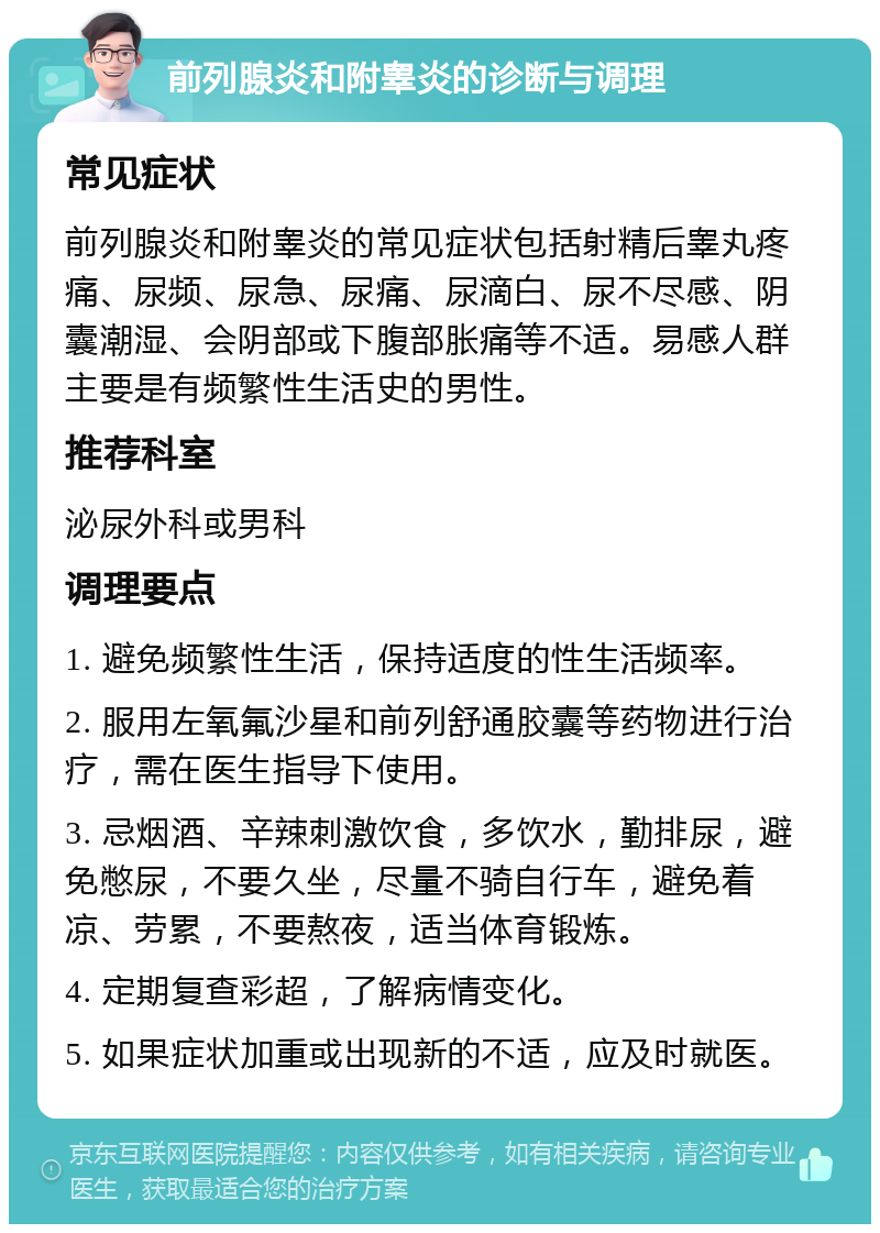 前列腺炎和附睾炎的诊断与调理 常见症状 前列腺炎和附睾炎的常见症状包括射精后睾丸疼痛、尿频、尿急、尿痛、尿滴白、尿不尽感、阴囊潮湿、会阴部或下腹部胀痛等不适。易感人群主要是有频繁性生活史的男性。 推荐科室 泌尿外科或男科 调理要点 1. 避免频繁性生活，保持适度的性生活频率。 2. 服用左氧氟沙星和前列舒通胶囊等药物进行治疗，需在医生指导下使用。 3. 忌烟酒、辛辣刺激饮食，多饮水，勤排尿，避免憋尿，不要久坐，尽量不骑自行车，避免着凉、劳累，不要熬夜，适当体育锻炼。 4. 定期复查彩超，了解病情变化。 5. 如果症状加重或出现新的不适，应及时就医。