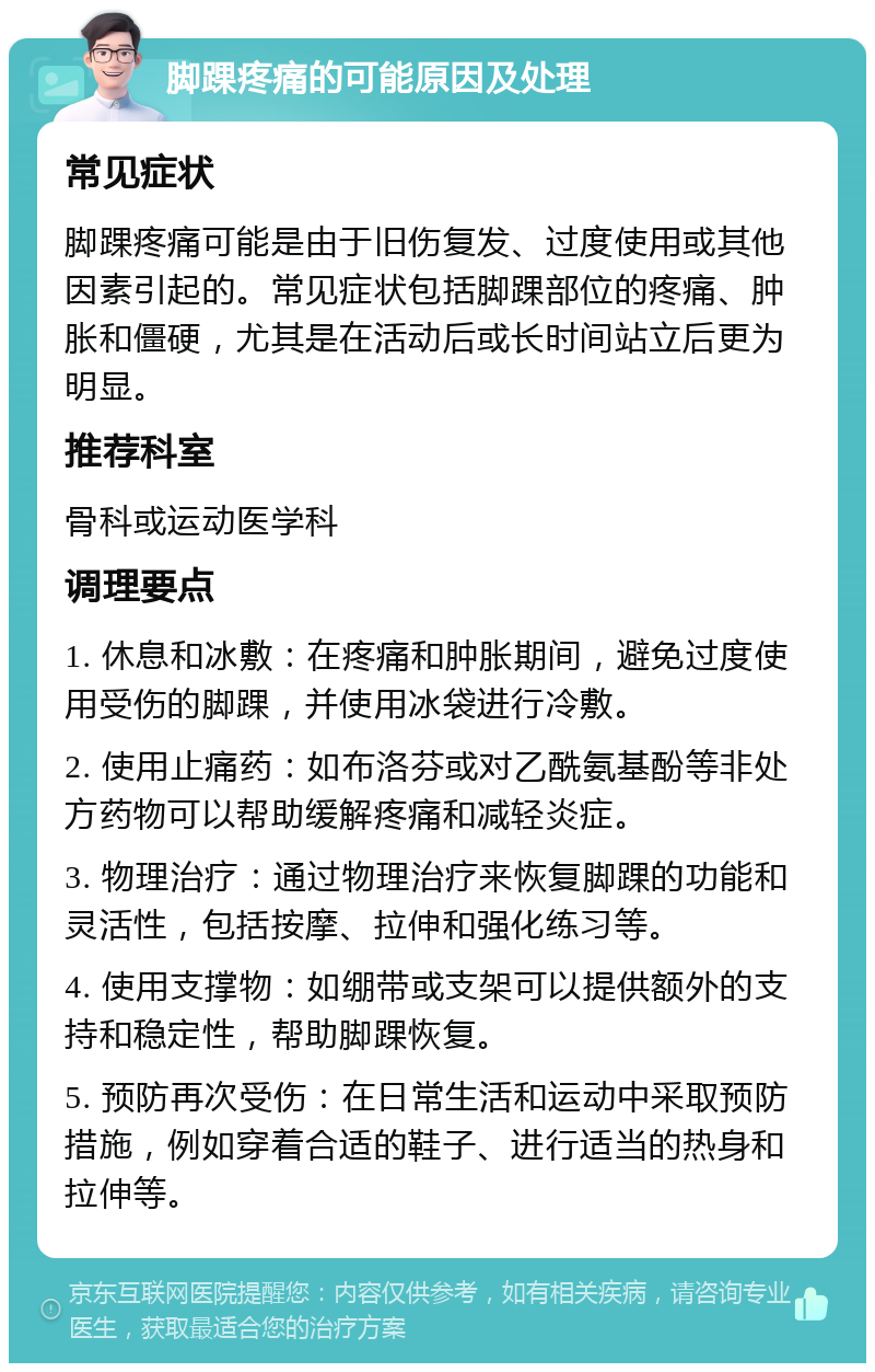 脚踝疼痛的可能原因及处理 常见症状 脚踝疼痛可能是由于旧伤复发、过度使用或其他因素引起的。常见症状包括脚踝部位的疼痛、肿胀和僵硬，尤其是在活动后或长时间站立后更为明显。 推荐科室 骨科或运动医学科 调理要点 1. 休息和冰敷：在疼痛和肿胀期间，避免过度使用受伤的脚踝，并使用冰袋进行冷敷。 2. 使用止痛药：如布洛芬或对乙酰氨基酚等非处方药物可以帮助缓解疼痛和减轻炎症。 3. 物理治疗：通过物理治疗来恢复脚踝的功能和灵活性，包括按摩、拉伸和强化练习等。 4. 使用支撑物：如绷带或支架可以提供额外的支持和稳定性，帮助脚踝恢复。 5. 预防再次受伤：在日常生活和运动中采取预防措施，例如穿着合适的鞋子、进行适当的热身和拉伸等。