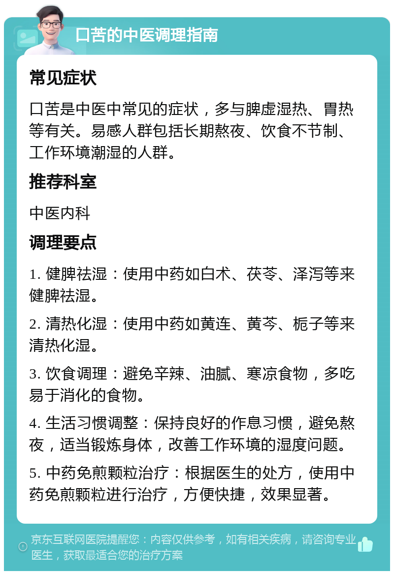 口苦的中医调理指南 常见症状 口苦是中医中常见的症状，多与脾虚湿热、胃热等有关。易感人群包括长期熬夜、饮食不节制、工作环境潮湿的人群。 推荐科室 中医内科 调理要点 1. 健脾祛湿：使用中药如白术、茯苓、泽泻等来健脾祛湿。 2. 清热化湿：使用中药如黄连、黄芩、栀子等来清热化湿。 3. 饮食调理：避免辛辣、油腻、寒凉食物，多吃易于消化的食物。 4. 生活习惯调整：保持良好的作息习惯，避免熬夜，适当锻炼身体，改善工作环境的湿度问题。 5. 中药免煎颗粒治疗：根据医生的处方，使用中药免煎颗粒进行治疗，方便快捷，效果显著。