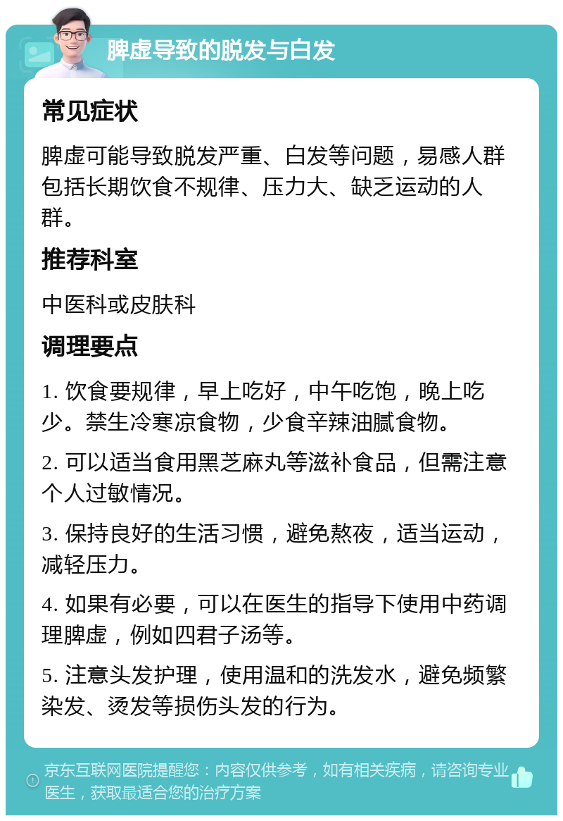 脾虚导致的脱发与白发 常见症状 脾虚可能导致脱发严重、白发等问题，易感人群包括长期饮食不规律、压力大、缺乏运动的人群。 推荐科室 中医科或皮肤科 调理要点 1. 饮食要规律，早上吃好，中午吃饱，晚上吃少。禁生冷寒凉食物，少食辛辣油腻食物。 2. 可以适当食用黑芝麻丸等滋补食品，但需注意个人过敏情况。 3. 保持良好的生活习惯，避免熬夜，适当运动，减轻压力。 4. 如果有必要，可以在医生的指导下使用中药调理脾虚，例如四君子汤等。 5. 注意头发护理，使用温和的洗发水，避免频繁染发、烫发等损伤头发的行为。