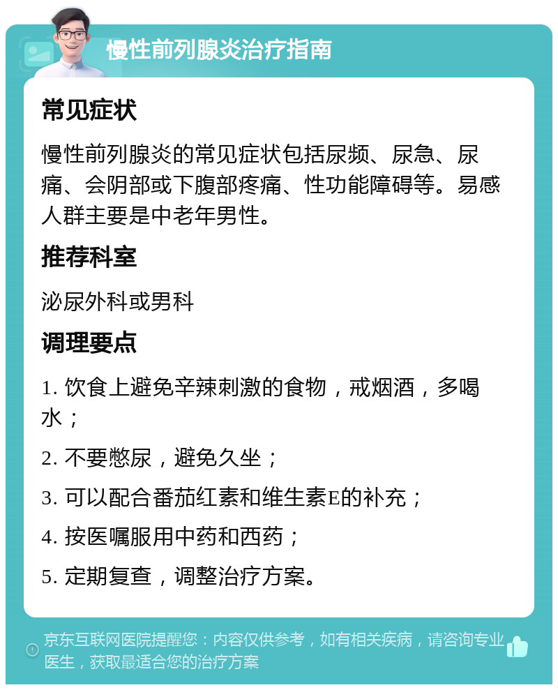 慢性前列腺炎治疗指南 常见症状 慢性前列腺炎的常见症状包括尿频、尿急、尿痛、会阴部或下腹部疼痛、性功能障碍等。易感人群主要是中老年男性。 推荐科室 泌尿外科或男科 调理要点 1. 饮食上避免辛辣刺激的食物，戒烟酒，多喝水； 2. 不要憋尿，避免久坐； 3. 可以配合番茄红素和维生素E的补充； 4. 按医嘱服用中药和西药； 5. 定期复查，调整治疗方案。