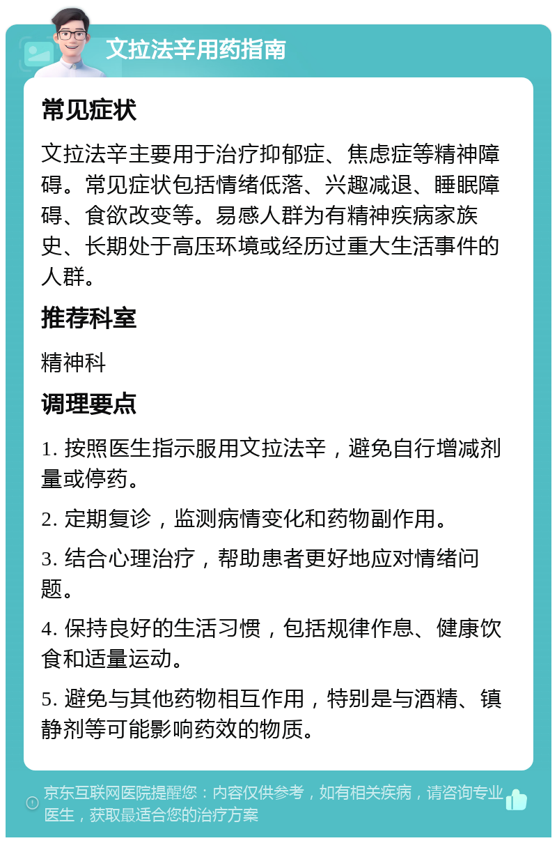 文拉法辛用药指南 常见症状 文拉法辛主要用于治疗抑郁症、焦虑症等精神障碍。常见症状包括情绪低落、兴趣减退、睡眠障碍、食欲改变等。易感人群为有精神疾病家族史、长期处于高压环境或经历过重大生活事件的人群。 推荐科室 精神科 调理要点 1. 按照医生指示服用文拉法辛，避免自行增减剂量或停药。 2. 定期复诊，监测病情变化和药物副作用。 3. 结合心理治疗，帮助患者更好地应对情绪问题。 4. 保持良好的生活习惯，包括规律作息、健康饮食和适量运动。 5. 避免与其他药物相互作用，特别是与酒精、镇静剂等可能影响药效的物质。