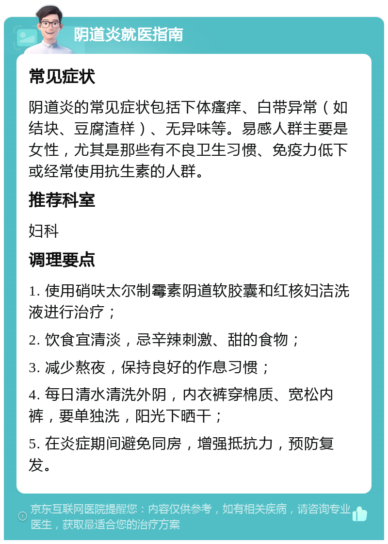 阴道炎就医指南 常见症状 阴道炎的常见症状包括下体瘙痒、白带异常（如结块、豆腐渣样）、无异味等。易感人群主要是女性，尤其是那些有不良卫生习惯、免疫力低下或经常使用抗生素的人群。 推荐科室 妇科 调理要点 1. 使用硝呋太尔制霉素阴道软胶囊和红核妇洁洗液进行治疗； 2. 饮食宜清淡，忌辛辣刺激、甜的食物； 3. 减少熬夜，保持良好的作息习惯； 4. 每日清水清洗外阴，内衣裤穿棉质、宽松内裤，要单独洗，阳光下晒干； 5. 在炎症期间避免同房，增强抵抗力，预防复发。