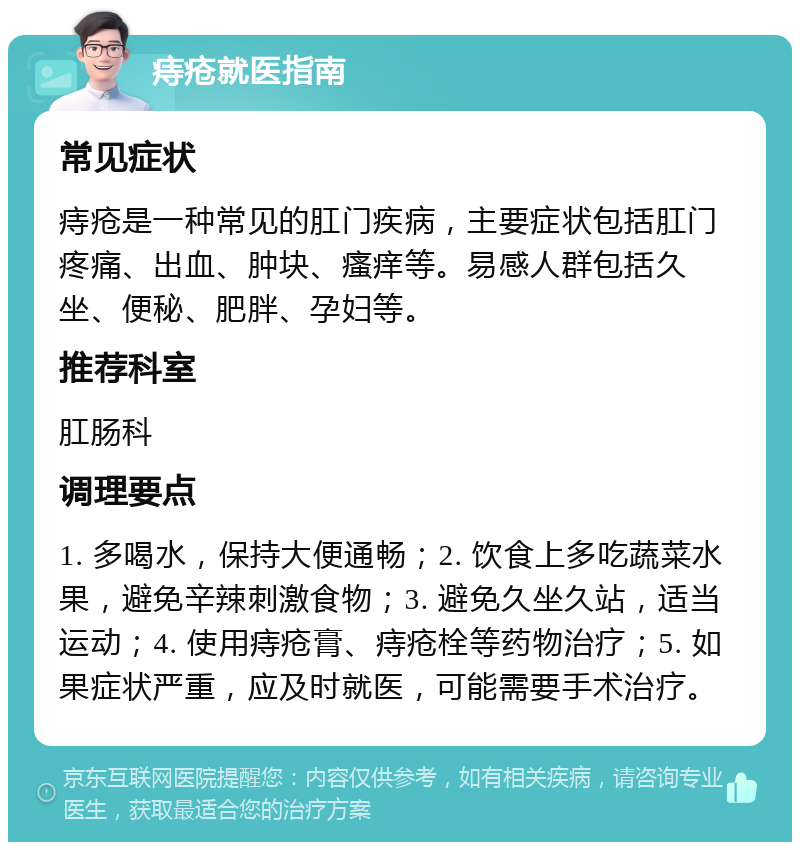 痔疮就医指南 常见症状 痔疮是一种常见的肛门疾病，主要症状包括肛门疼痛、出血、肿块、瘙痒等。易感人群包括久坐、便秘、肥胖、孕妇等。 推荐科室 肛肠科 调理要点 1. 多喝水，保持大便通畅；2. 饮食上多吃蔬菜水果，避免辛辣刺激食物；3. 避免久坐久站，适当运动；4. 使用痔疮膏、痔疮栓等药物治疗；5. 如果症状严重，应及时就医，可能需要手术治疗。