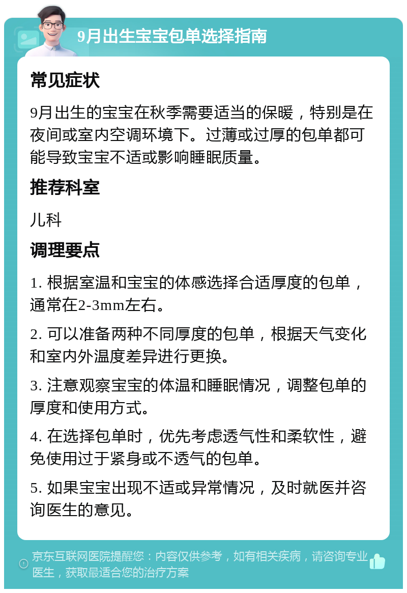 9月出生宝宝包单选择指南 常见症状 9月出生的宝宝在秋季需要适当的保暖，特别是在夜间或室内空调环境下。过薄或过厚的包单都可能导致宝宝不适或影响睡眠质量。 推荐科室 儿科 调理要点 1. 根据室温和宝宝的体感选择合适厚度的包单，通常在2-3mm左右。 2. 可以准备两种不同厚度的包单，根据天气变化和室内外温度差异进行更换。 3. 注意观察宝宝的体温和睡眠情况，调整包单的厚度和使用方式。 4. 在选择包单时，优先考虑透气性和柔软性，避免使用过于紧身或不透气的包单。 5. 如果宝宝出现不适或异常情况，及时就医并咨询医生的意见。