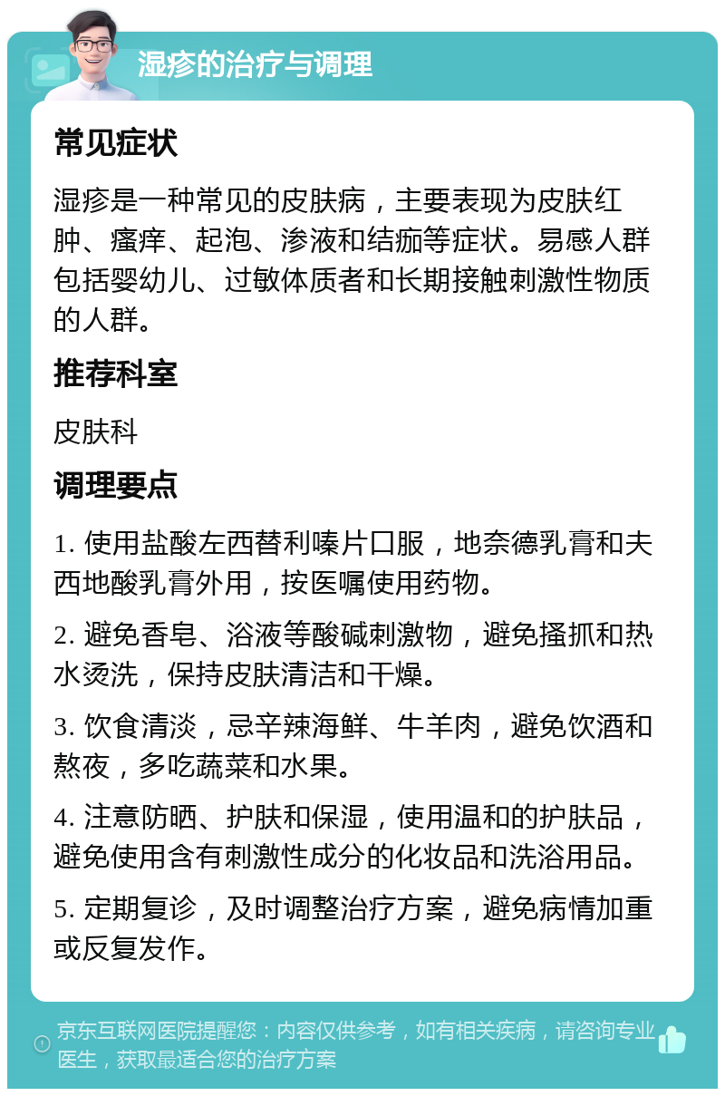 湿疹的治疗与调理 常见症状 湿疹是一种常见的皮肤病，主要表现为皮肤红肿、瘙痒、起泡、渗液和结痂等症状。易感人群包括婴幼儿、过敏体质者和长期接触刺激性物质的人群。 推荐科室 皮肤科 调理要点 1. 使用盐酸左西替利嗪片口服，地奈德乳膏和夫西地酸乳膏外用，按医嘱使用药物。 2. 避免香皂、浴液等酸碱刺激物，避免搔抓和热水烫洗，保持皮肤清洁和干燥。 3. 饮食清淡，忌辛辣海鲜、牛羊肉，避免饮酒和熬夜，多吃蔬菜和水果。 4. 注意防晒、护肤和保湿，使用温和的护肤品，避免使用含有刺激性成分的化妆品和洗浴用品。 5. 定期复诊，及时调整治疗方案，避免病情加重或反复发作。