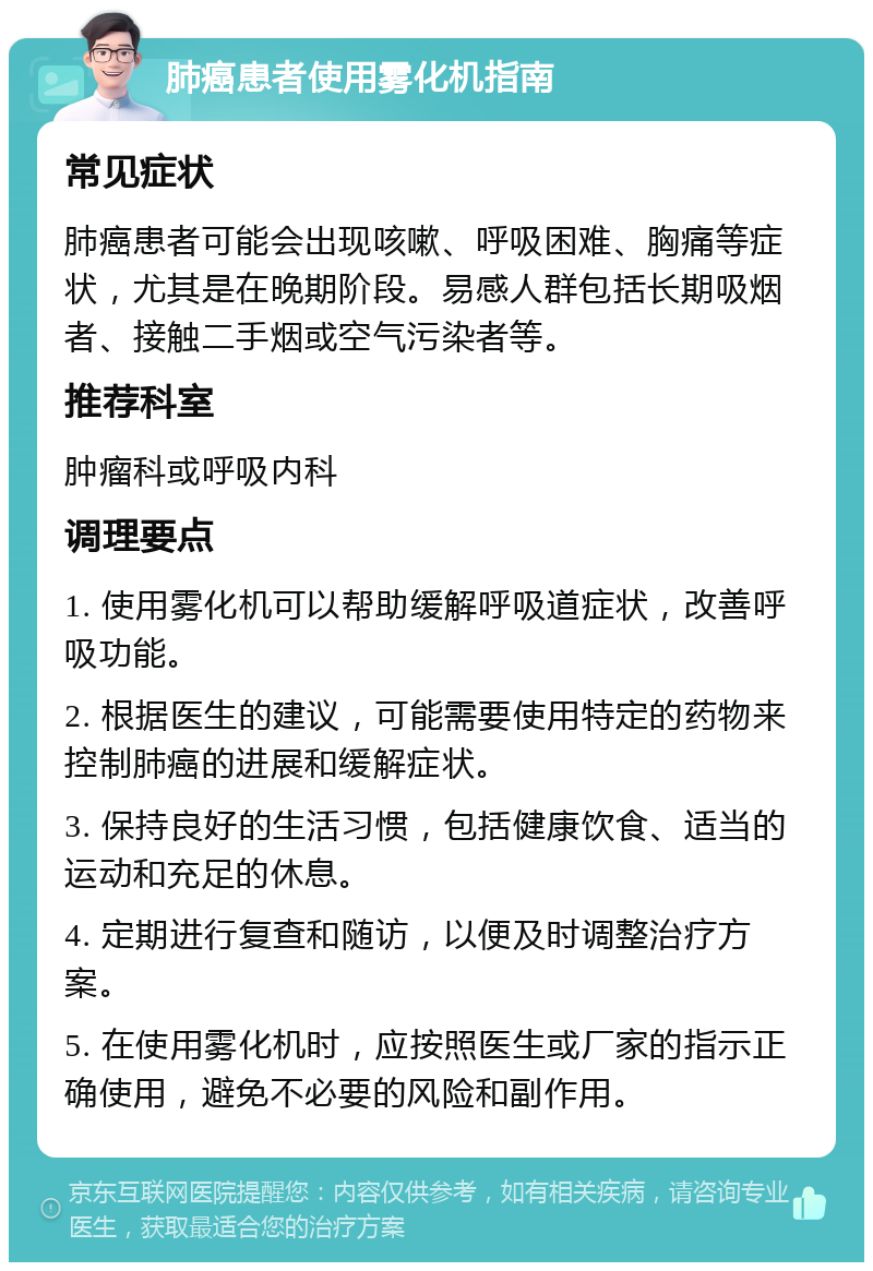 肺癌患者使用雾化机指南 常见症状 肺癌患者可能会出现咳嗽、呼吸困难、胸痛等症状，尤其是在晚期阶段。易感人群包括长期吸烟者、接触二手烟或空气污染者等。 推荐科室 肿瘤科或呼吸内科 调理要点 1. 使用雾化机可以帮助缓解呼吸道症状，改善呼吸功能。 2. 根据医生的建议，可能需要使用特定的药物来控制肺癌的进展和缓解症状。 3. 保持良好的生活习惯，包括健康饮食、适当的运动和充足的休息。 4. 定期进行复查和随访，以便及时调整治疗方案。 5. 在使用雾化机时，应按照医生或厂家的指示正确使用，避免不必要的风险和副作用。