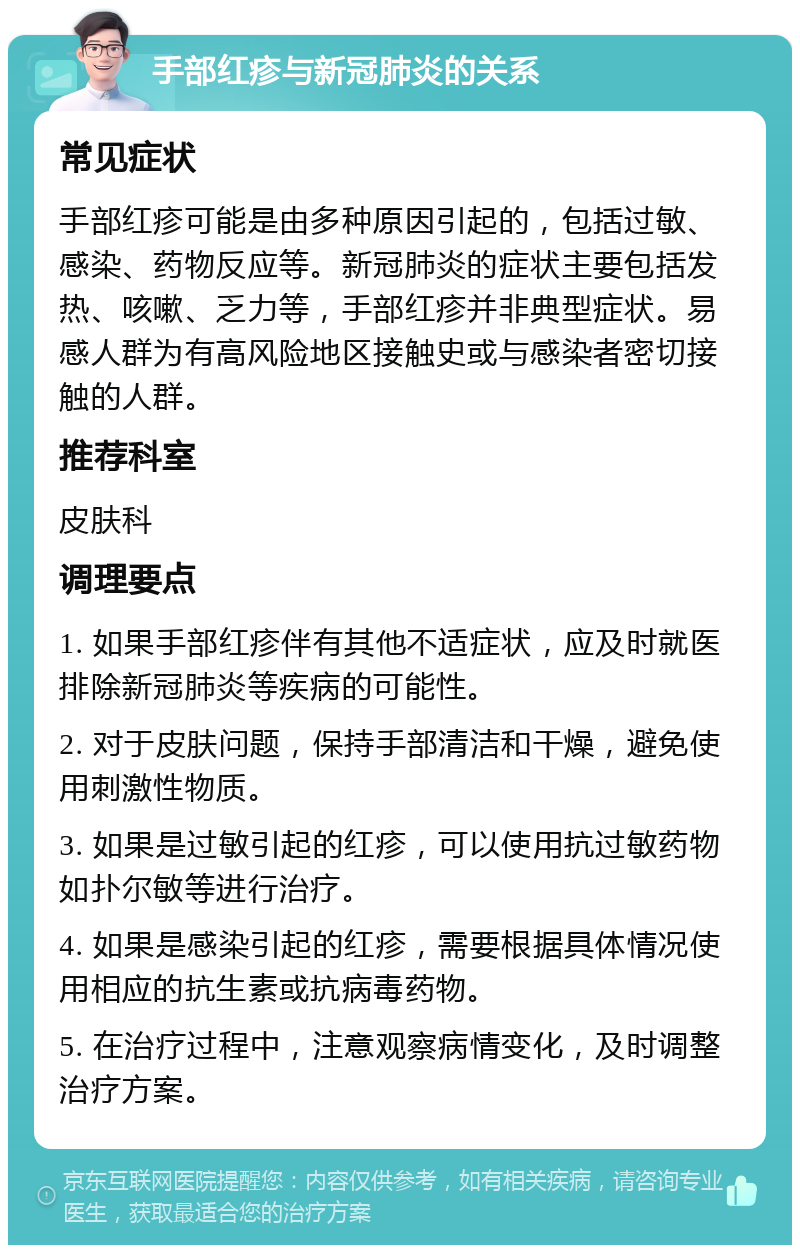 手部红疹与新冠肺炎的关系 常见症状 手部红疹可能是由多种原因引起的，包括过敏、感染、药物反应等。新冠肺炎的症状主要包括发热、咳嗽、乏力等，手部红疹并非典型症状。易感人群为有高风险地区接触史或与感染者密切接触的人群。 推荐科室 皮肤科 调理要点 1. 如果手部红疹伴有其他不适症状，应及时就医排除新冠肺炎等疾病的可能性。 2. 对于皮肤问题，保持手部清洁和干燥，避免使用刺激性物质。 3. 如果是过敏引起的红疹，可以使用抗过敏药物如扑尔敏等进行治疗。 4. 如果是感染引起的红疹，需要根据具体情况使用相应的抗生素或抗病毒药物。 5. 在治疗过程中，注意观察病情变化，及时调整治疗方案。