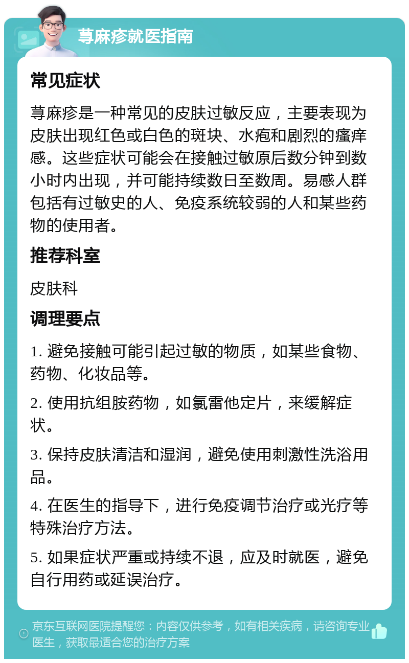 荨麻疹就医指南 常见症状 荨麻疹是一种常见的皮肤过敏反应，主要表现为皮肤出现红色或白色的斑块、水疱和剧烈的瘙痒感。这些症状可能会在接触过敏原后数分钟到数小时内出现，并可能持续数日至数周。易感人群包括有过敏史的人、免疫系统较弱的人和某些药物的使用者。 推荐科室 皮肤科 调理要点 1. 避免接触可能引起过敏的物质，如某些食物、药物、化妆品等。 2. 使用抗组胺药物，如氯雷他定片，来缓解症状。 3. 保持皮肤清洁和湿润，避免使用刺激性洗浴用品。 4. 在医生的指导下，进行免疫调节治疗或光疗等特殊治疗方法。 5. 如果症状严重或持续不退，应及时就医，避免自行用药或延误治疗。