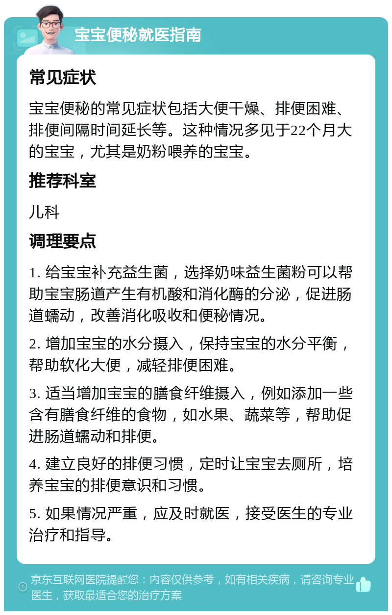 宝宝便秘就医指南 常见症状 宝宝便秘的常见症状包括大便干燥、排便困难、排便间隔时间延长等。这种情况多见于22个月大的宝宝，尤其是奶粉喂养的宝宝。 推荐科室 儿科 调理要点 1. 给宝宝补充益生菌，选择奶味益生菌粉可以帮助宝宝肠道产生有机酸和消化酶的分泌，促进肠道蠕动，改善消化吸收和便秘情况。 2. 增加宝宝的水分摄入，保持宝宝的水分平衡，帮助软化大便，减轻排便困难。 3. 适当增加宝宝的膳食纤维摄入，例如添加一些含有膳食纤维的食物，如水果、蔬菜等，帮助促进肠道蠕动和排便。 4. 建立良好的排便习惯，定时让宝宝去厕所，培养宝宝的排便意识和习惯。 5. 如果情况严重，应及时就医，接受医生的专业治疗和指导。