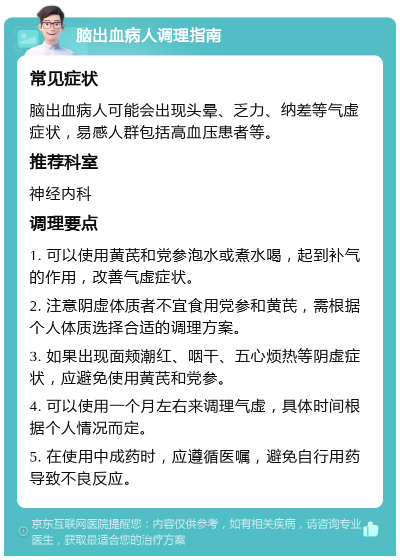 脑出血病人调理指南 常见症状 脑出血病人可能会出现头晕、乏力、纳差等气虚症状，易感人群包括高血压患者等。 推荐科室 神经内科 调理要点 1. 可以使用黄芪和党参泡水或煮水喝，起到补气的作用，改善气虚症状。 2. 注意阴虚体质者不宜食用党参和黄芪，需根据个人体质选择合适的调理方案。 3. 如果出现面颊潮红、咽干、五心烦热等阴虚症状，应避免使用黄芪和党参。 4. 可以使用一个月左右来调理气虚，具体时间根据个人情况而定。 5. 在使用中成药时，应遵循医嘱，避免自行用药导致不良反应。