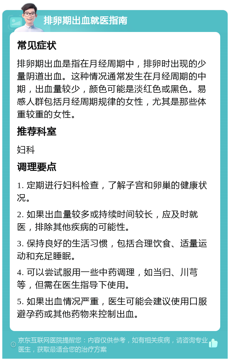 排卵期出血就医指南 常见症状 排卵期出血是指在月经周期中，排卵时出现的少量阴道出血。这种情况通常发生在月经周期的中期，出血量较少，颜色可能是淡红色或黑色。易感人群包括月经周期规律的女性，尤其是那些体重较重的女性。 推荐科室 妇科 调理要点 1. 定期进行妇科检查，了解子宫和卵巢的健康状况。 2. 如果出血量较多或持续时间较长，应及时就医，排除其他疾病的可能性。 3. 保持良好的生活习惯，包括合理饮食、适量运动和充足睡眠。 4. 可以尝试服用一些中药调理，如当归、川芎等，但需在医生指导下使用。 5. 如果出血情况严重，医生可能会建议使用口服避孕药或其他药物来控制出血。