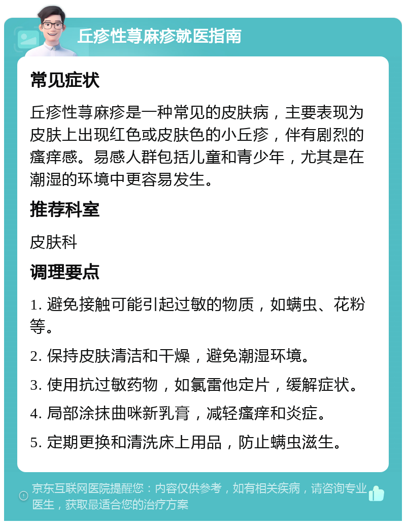 丘疹性荨麻疹就医指南 常见症状 丘疹性荨麻疹是一种常见的皮肤病，主要表现为皮肤上出现红色或皮肤色的小丘疹，伴有剧烈的瘙痒感。易感人群包括儿童和青少年，尤其是在潮湿的环境中更容易发生。 推荐科室 皮肤科 调理要点 1. 避免接触可能引起过敏的物质，如螨虫、花粉等。 2. 保持皮肤清洁和干燥，避免潮湿环境。 3. 使用抗过敏药物，如氯雷他定片，缓解症状。 4. 局部涂抹曲咪新乳膏，减轻瘙痒和炎症。 5. 定期更换和清洗床上用品，防止螨虫滋生。