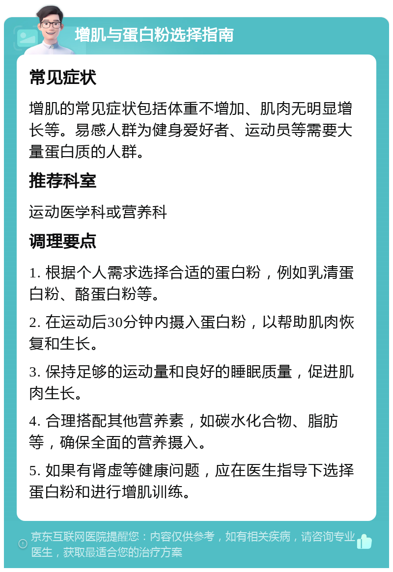 增肌与蛋白粉选择指南 常见症状 增肌的常见症状包括体重不增加、肌肉无明显增长等。易感人群为健身爱好者、运动员等需要大量蛋白质的人群。 推荐科室 运动医学科或营养科 调理要点 1. 根据个人需求选择合适的蛋白粉，例如乳清蛋白粉、酪蛋白粉等。 2. 在运动后30分钟内摄入蛋白粉，以帮助肌肉恢复和生长。 3. 保持足够的运动量和良好的睡眠质量，促进肌肉生长。 4. 合理搭配其他营养素，如碳水化合物、脂肪等，确保全面的营养摄入。 5. 如果有肾虚等健康问题，应在医生指导下选择蛋白粉和进行增肌训练。