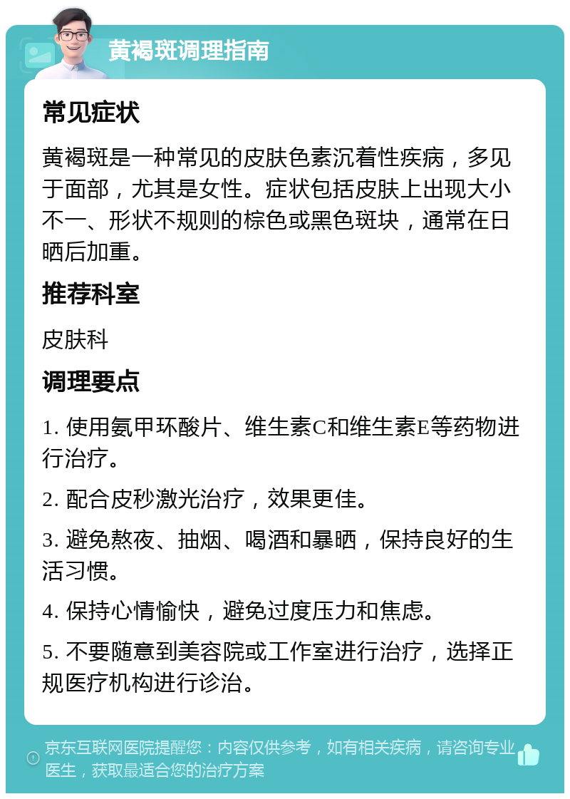 黄褐斑调理指南 常见症状 黄褐斑是一种常见的皮肤色素沉着性疾病，多见于面部，尤其是女性。症状包括皮肤上出现大小不一、形状不规则的棕色或黑色斑块，通常在日晒后加重。 推荐科室 皮肤科 调理要点 1. 使用氨甲环酸片、维生素C和维生素E等药物进行治疗。 2. 配合皮秒激光治疗，效果更佳。 3. 避免熬夜、抽烟、喝酒和暴晒，保持良好的生活习惯。 4. 保持心情愉快，避免过度压力和焦虑。 5. 不要随意到美容院或工作室进行治疗，选择正规医疗机构进行诊治。