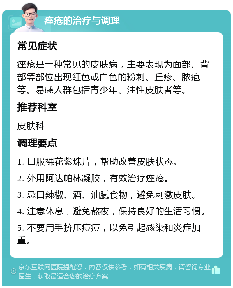 痤疮的治疗与调理 常见症状 痤疮是一种常见的皮肤病，主要表现为面部、背部等部位出现红色或白色的粉刺、丘疹、脓疱等。易感人群包括青少年、油性皮肤者等。 推荐科室 皮肤科 调理要点 1. 口服裸花紫珠片，帮助改善皮肤状态。 2. 外用阿达帕林凝胶，有效治疗痤疮。 3. 忌口辣椒、酒、油腻食物，避免刺激皮肤。 4. 注意休息，避免熬夜，保持良好的生活习惯。 5. 不要用手挤压痘痘，以免引起感染和炎症加重。