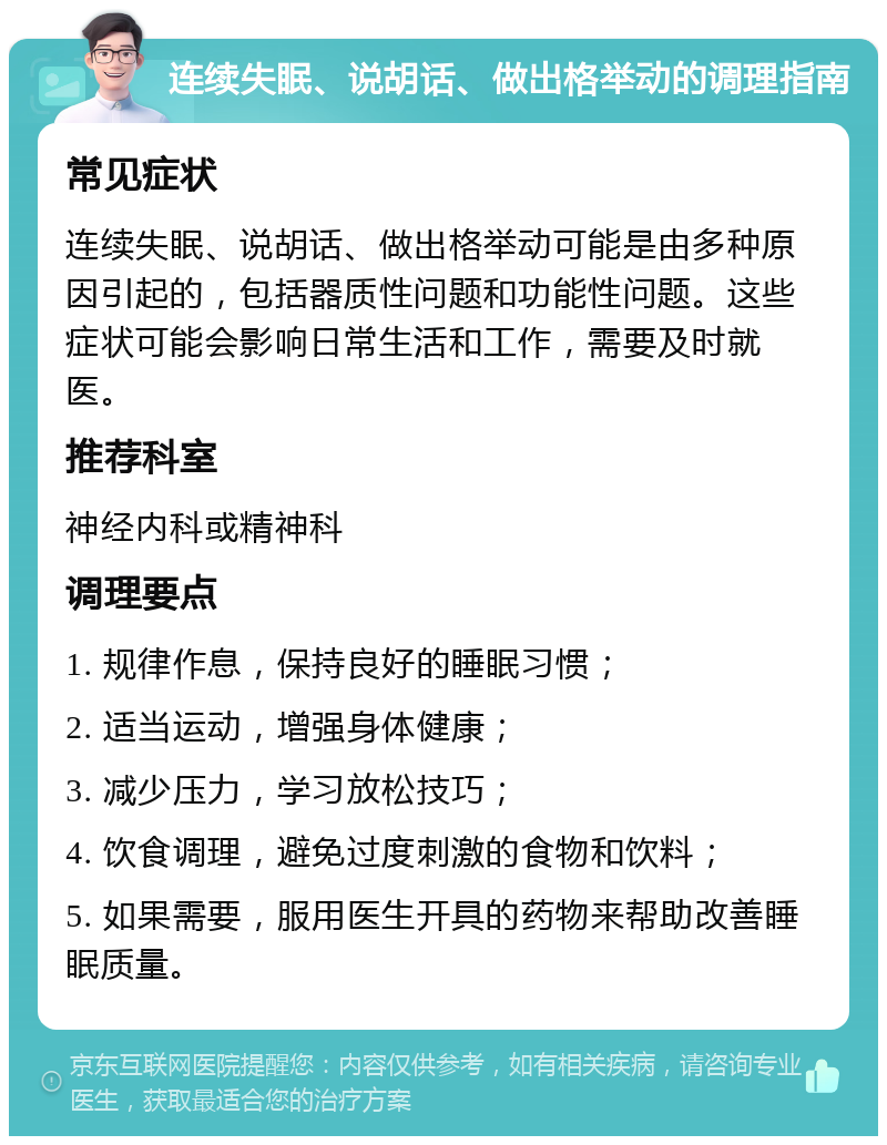 连续失眠、说胡话、做出格举动的调理指南 常见症状 连续失眠、说胡话、做出格举动可能是由多种原因引起的，包括器质性问题和功能性问题。这些症状可能会影响日常生活和工作，需要及时就医。 推荐科室 神经内科或精神科 调理要点 1. 规律作息，保持良好的睡眠习惯； 2. 适当运动，增强身体健康； 3. 减少压力，学习放松技巧； 4. 饮食调理，避免过度刺激的食物和饮料； 5. 如果需要，服用医生开具的药物来帮助改善睡眠质量。