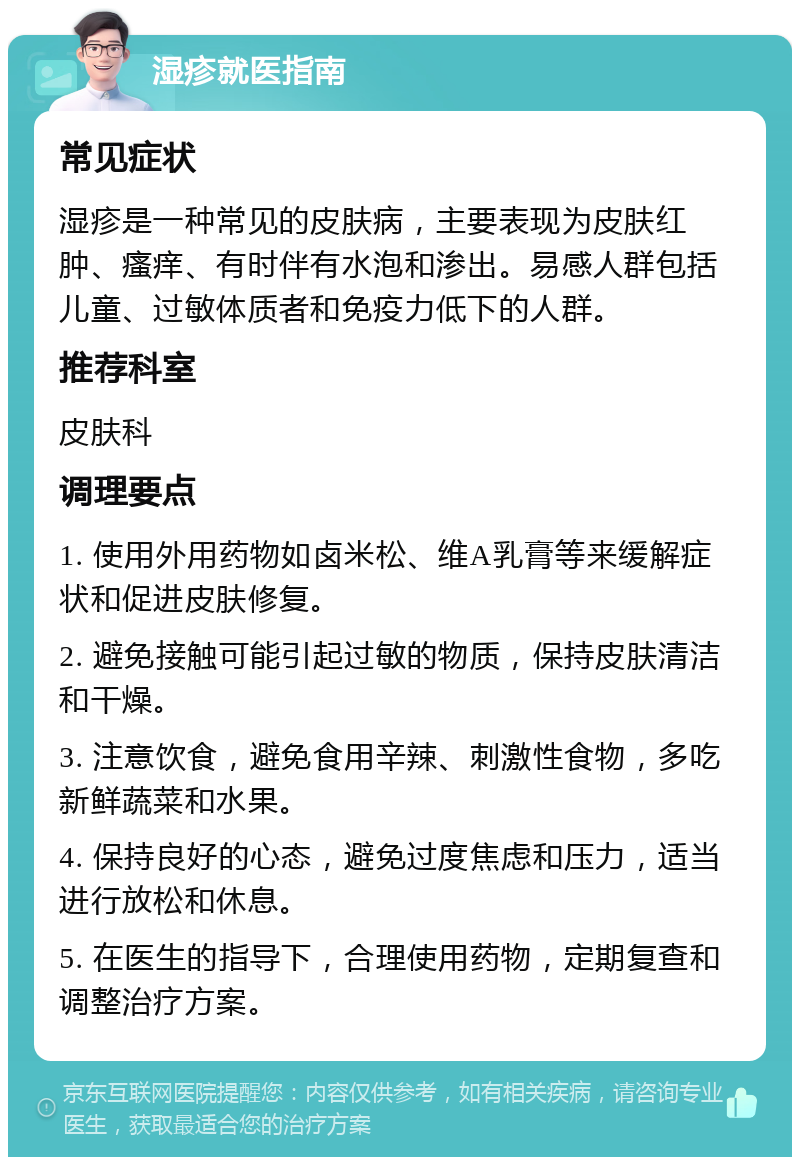 湿疹就医指南 常见症状 湿疹是一种常见的皮肤病，主要表现为皮肤红肿、瘙痒、有时伴有水泡和渗出。易感人群包括儿童、过敏体质者和免疫力低下的人群。 推荐科室 皮肤科 调理要点 1. 使用外用药物如卤米松、维A乳膏等来缓解症状和促进皮肤修复。 2. 避免接触可能引起过敏的物质，保持皮肤清洁和干燥。 3. 注意饮食，避免食用辛辣、刺激性食物，多吃新鲜蔬菜和水果。 4. 保持良好的心态，避免过度焦虑和压力，适当进行放松和休息。 5. 在医生的指导下，合理使用药物，定期复查和调整治疗方案。