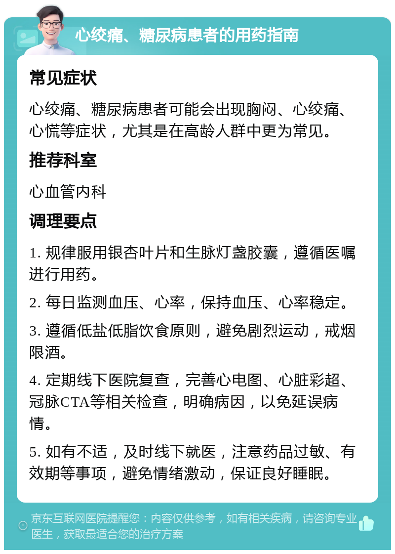 心绞痛、糖尿病患者的用药指南 常见症状 心绞痛、糖尿病患者可能会出现胸闷、心绞痛、心慌等症状，尤其是在高龄人群中更为常见。 推荐科室 心血管内科 调理要点 1. 规律服用银杏叶片和生脉灯盏胶囊，遵循医嘱进行用药。 2. 每日监测血压、心率，保持血压、心率稳定。 3. 遵循低盐低脂饮食原则，避免剧烈运动，戒烟限酒。 4. 定期线下医院复查，完善心电图、心脏彩超、冠脉CTA等相关检查，明确病因，以免延误病情。 5. 如有不适，及时线下就医，注意药品过敏、有效期等事项，避免情绪激动，保证良好睡眠。