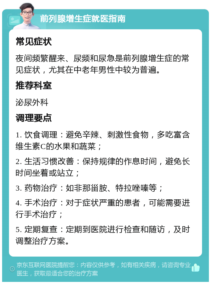 前列腺增生症就医指南 常见症状 夜间频繁醒来、尿频和尿急是前列腺增生症的常见症状，尤其在中老年男性中较为普遍。 推荐科室 泌尿外科 调理要点 1. 饮食调理：避免辛辣、刺激性食物，多吃富含维生素C的水果和蔬菜； 2. 生活习惯改善：保持规律的作息时间，避免长时间坐着或站立； 3. 药物治疗：如非那甾胺、特拉唑嗪等； 4. 手术治疗：对于症状严重的患者，可能需要进行手术治疗； 5. 定期复查：定期到医院进行检查和随访，及时调整治疗方案。