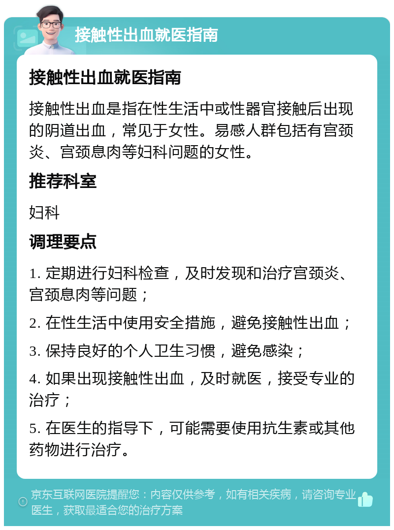 接触性出血就医指南 接触性出血就医指南 接触性出血是指在性生活中或性器官接触后出现的阴道出血，常见于女性。易感人群包括有宫颈炎、宫颈息肉等妇科问题的女性。 推荐科室 妇科 调理要点 1. 定期进行妇科检查，及时发现和治疗宫颈炎、宫颈息肉等问题； 2. 在性生活中使用安全措施，避免接触性出血； 3. 保持良好的个人卫生习惯，避免感染； 4. 如果出现接触性出血，及时就医，接受专业的治疗； 5. 在医生的指导下，可能需要使用抗生素或其他药物进行治疗。