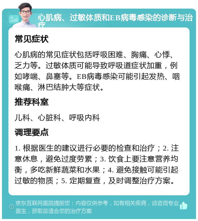 心肌病、过敏体质和EB病毒感染的诊断与治疗 常见症状 心肌病的常见症状包括呼吸困难、胸痛、心悸、乏力等。过敏体质可能导致呼吸道症状加重，例如哮喘、鼻塞等。EB病毒感染可能引起发热、咽喉痛、淋巴结肿大等症状。 推荐科室 儿科、心脏科、呼吸内科 调理要点 1. 根据医生的建议进行必要的检查和治疗；2. 注意休息，避免过度劳累；3. 饮食上要注意营养均衡，多吃新鲜蔬菜和水果；4. 避免接触可能引起过敏的物质；5. 定期复查，及时调整治疗方案。