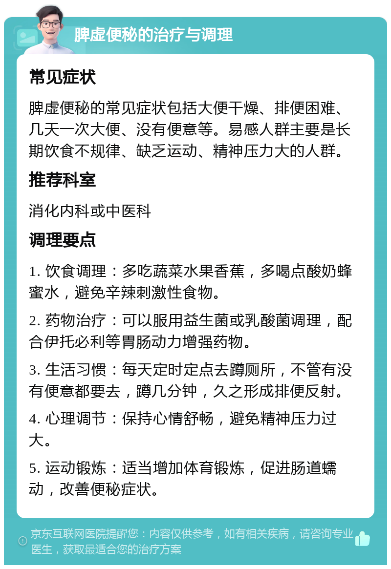 脾虚便秘的治疗与调理 常见症状 脾虚便秘的常见症状包括大便干燥、排便困难、几天一次大便、没有便意等。易感人群主要是长期饮食不规律、缺乏运动、精神压力大的人群。 推荐科室 消化内科或中医科 调理要点 1. 饮食调理：多吃蔬菜水果香蕉，多喝点酸奶蜂蜜水，避免辛辣刺激性食物。 2. 药物治疗：可以服用益生菌或乳酸菌调理，配合伊托必利等胃肠动力增强药物。 3. 生活习惯：每天定时定点去蹲厕所，不管有没有便意都要去，蹲几分钟，久之形成排便反射。 4. 心理调节：保持心情舒畅，避免精神压力过大。 5. 运动锻炼：适当增加体育锻炼，促进肠道蠕动，改善便秘症状。