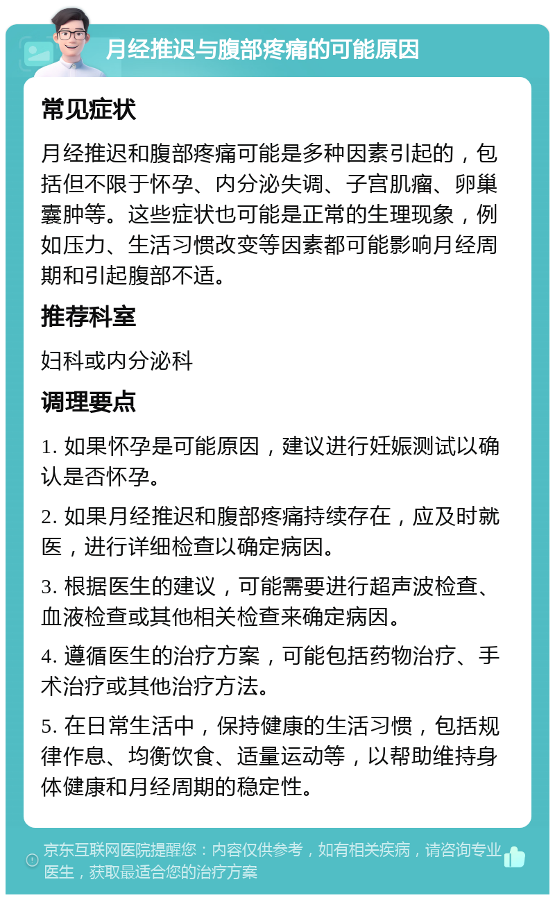 月经推迟与腹部疼痛的可能原因 常见症状 月经推迟和腹部疼痛可能是多种因素引起的，包括但不限于怀孕、内分泌失调、子宫肌瘤、卵巢囊肿等。这些症状也可能是正常的生理现象，例如压力、生活习惯改变等因素都可能影响月经周期和引起腹部不适。 推荐科室 妇科或内分泌科 调理要点 1. 如果怀孕是可能原因，建议进行妊娠测试以确认是否怀孕。 2. 如果月经推迟和腹部疼痛持续存在，应及时就医，进行详细检查以确定病因。 3. 根据医生的建议，可能需要进行超声波检查、血液检查或其他相关检查来确定病因。 4. 遵循医生的治疗方案，可能包括药物治疗、手术治疗或其他治疗方法。 5. 在日常生活中，保持健康的生活习惯，包括规律作息、均衡饮食、适量运动等，以帮助维持身体健康和月经周期的稳定性。