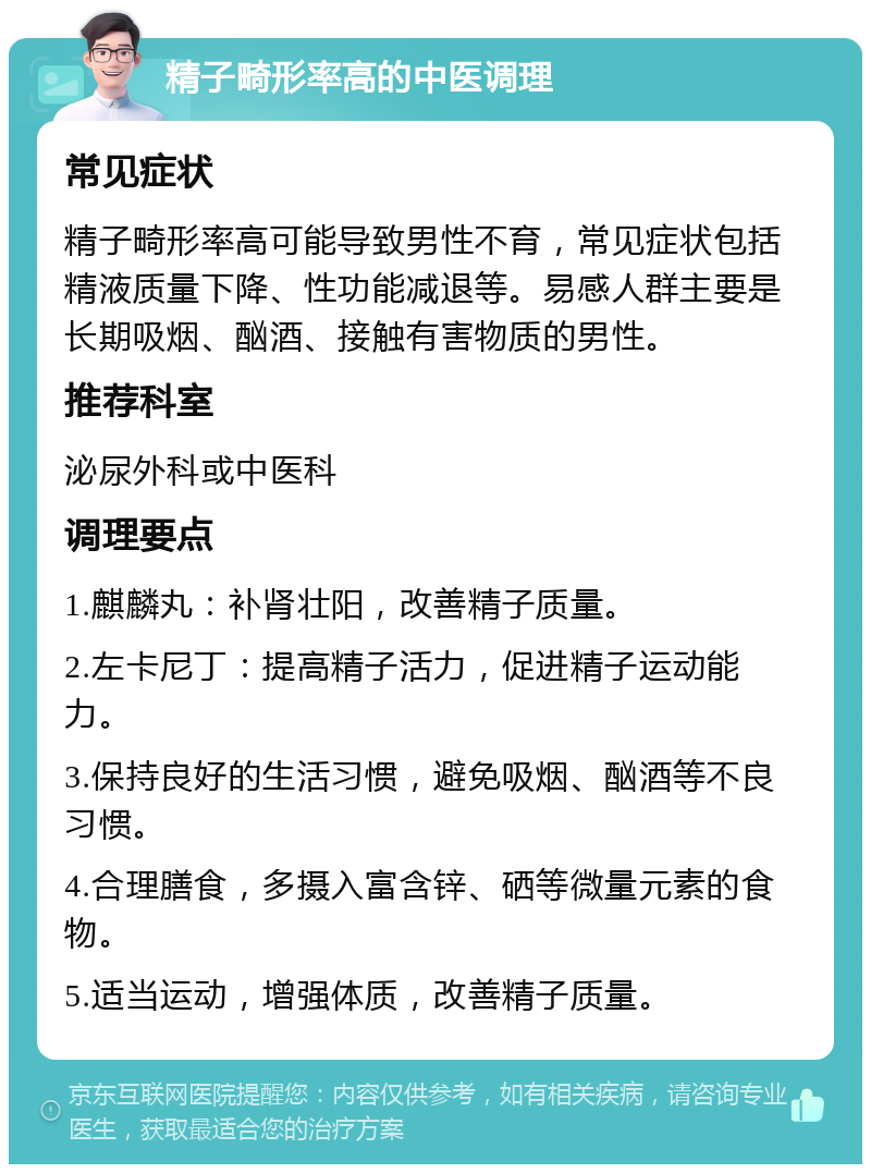 精子畸形率高的中医调理 常见症状 精子畸形率高可能导致男性不育，常见症状包括精液质量下降、性功能减退等。易感人群主要是长期吸烟、酗酒、接触有害物质的男性。 推荐科室 泌尿外科或中医科 调理要点 1.麒麟丸：补肾壮阳，改善精子质量。 2.左卡尼丁：提高精子活力，促进精子运动能力。 3.保持良好的生活习惯，避免吸烟、酗酒等不良习惯。 4.合理膳食，多摄入富含锌、硒等微量元素的食物。 5.适当运动，增强体质，改善精子质量。