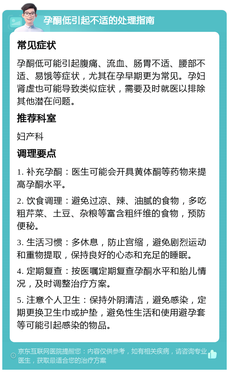 孕酮低引起不适的处理指南 常见症状 孕酮低可能引起腹痛、流血、肠胃不适、腰部不适、易饿等症状，尤其在孕早期更为常见。孕妇肾虚也可能导致类似症状，需要及时就医以排除其他潜在问题。 推荐科室 妇产科 调理要点 1. 补充孕酮：医生可能会开具黄体酮等药物来提高孕酮水平。 2. 饮食调理：避免过凉、辣、油腻的食物，多吃粗芹菜、土豆、杂粮等富含粗纤维的食物，预防便秘。 3. 生活习惯：多休息，防止宫缩，避免剧烈运动和重物提取，保持良好的心态和充足的睡眠。 4. 定期复查：按医嘱定期复查孕酮水平和胎儿情况，及时调整治疗方案。 5. 注意个人卫生：保持外阴清洁，避免感染，定期更换卫生巾或护垫，避免性生活和使用避孕套等可能引起感染的物品。