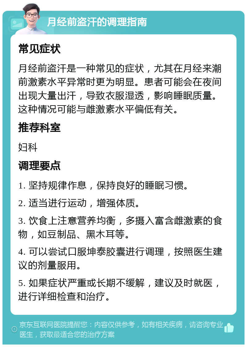 月经前盗汗的调理指南 常见症状 月经前盗汗是一种常见的症状，尤其在月经来潮前激素水平异常时更为明显。患者可能会在夜间出现大量出汗，导致衣服湿透，影响睡眠质量。这种情况可能与雌激素水平偏低有关。 推荐科室 妇科 调理要点 1. 坚持规律作息，保持良好的睡眠习惯。 2. 适当进行运动，增强体质。 3. 饮食上注意营养均衡，多摄入富含雌激素的食物，如豆制品、黑木耳等。 4. 可以尝试口服坤泰胶囊进行调理，按照医生建议的剂量服用。 5. 如果症状严重或长期不缓解，建议及时就医，进行详细检查和治疗。