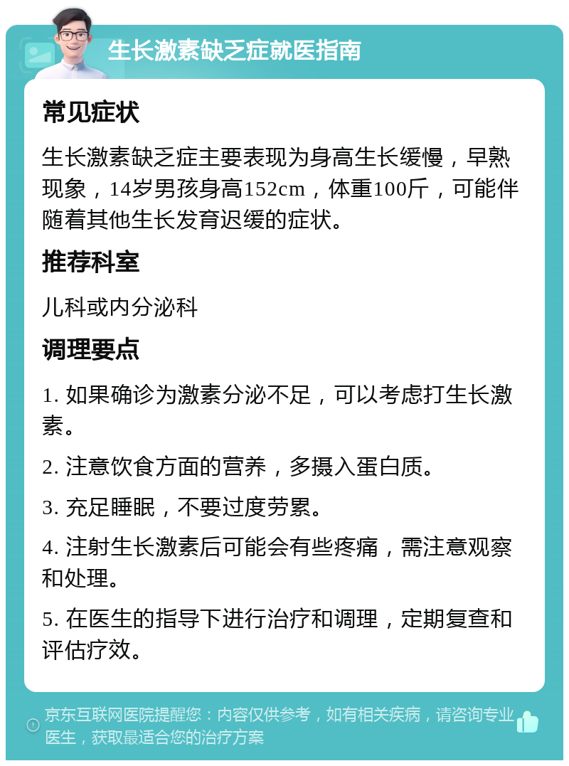 生长激素缺乏症就医指南 常见症状 生长激素缺乏症主要表现为身高生长缓慢，早熟现象，14岁男孩身高152cm，体重100斤，可能伴随着其他生长发育迟缓的症状。 推荐科室 儿科或内分泌科 调理要点 1. 如果确诊为激素分泌不足，可以考虑打生长激素。 2. 注意饮食方面的营养，多摄入蛋白质。 3. 充足睡眠，不要过度劳累。 4. 注射生长激素后可能会有些疼痛，需注意观察和处理。 5. 在医生的指导下进行治疗和调理，定期复查和评估疗效。