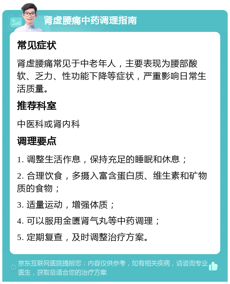 肾虚腰痛中药调理指南 常见症状 肾虚腰痛常见于中老年人，主要表现为腰部酸软、乏力、性功能下降等症状，严重影响日常生活质量。 推荐科室 中医科或肾内科 调理要点 1. 调整生活作息，保持充足的睡眠和休息； 2. 合理饮食，多摄入富含蛋白质、维生素和矿物质的食物； 3. 适量运动，增强体质； 4. 可以服用金匮肾气丸等中药调理； 5. 定期复查，及时调整治疗方案。