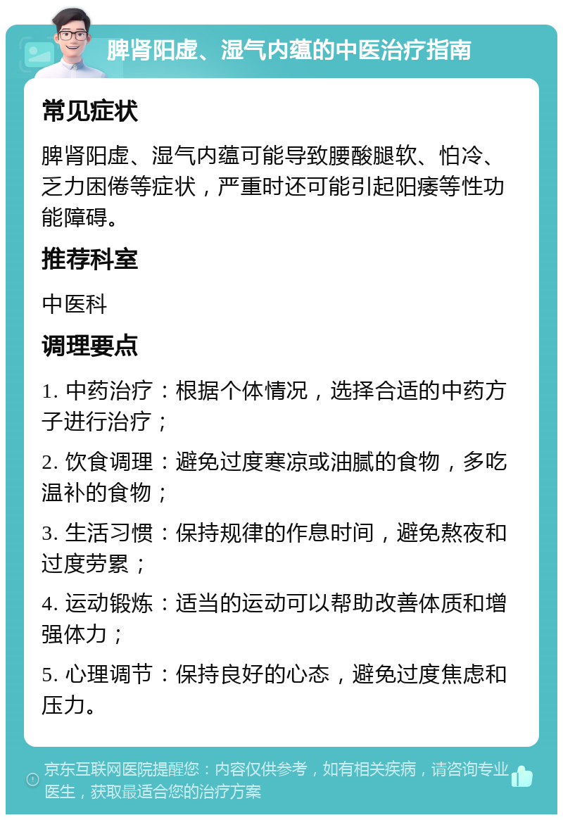 脾肾阳虚、湿气内蕴的中医治疗指南 常见症状 脾肾阳虚、湿气内蕴可能导致腰酸腿软、怕冷、乏力困倦等症状，严重时还可能引起阳痿等性功能障碍。 推荐科室 中医科 调理要点 1. 中药治疗：根据个体情况，选择合适的中药方子进行治疗； 2. 饮食调理：避免过度寒凉或油腻的食物，多吃温补的食物； 3. 生活习惯：保持规律的作息时间，避免熬夜和过度劳累； 4. 运动锻炼：适当的运动可以帮助改善体质和增强体力； 5. 心理调节：保持良好的心态，避免过度焦虑和压力。